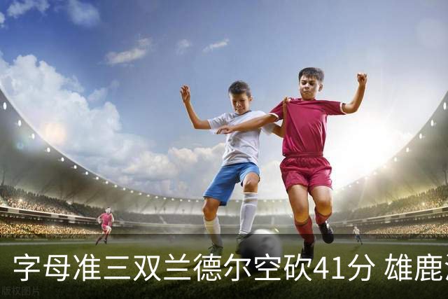 字母准三双兰德尔空砍41分 雄鹿淘汰尼克斯
